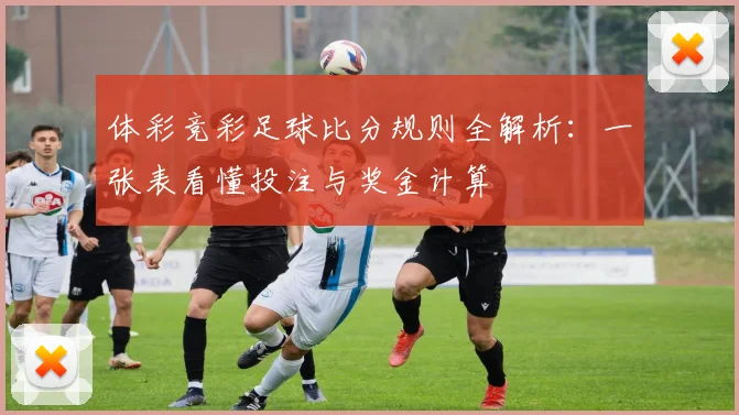 体彩竞彩足球比分规则全解析：一张表看懂投注与奖金计算