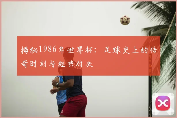 揭秘1986年世界杯：足球史上的传奇时刻与经典对决