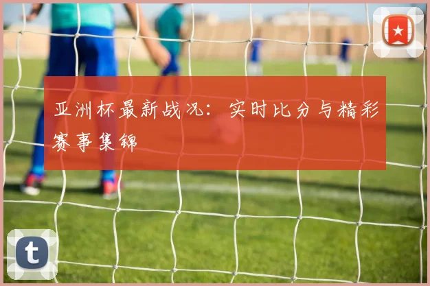 亚洲杯最新战况：实时比分与精彩赛事集锦